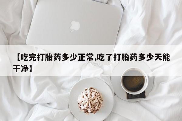 药流药在线付款【吃完打胎药多少正常,吃了打胎药多少天能干净】