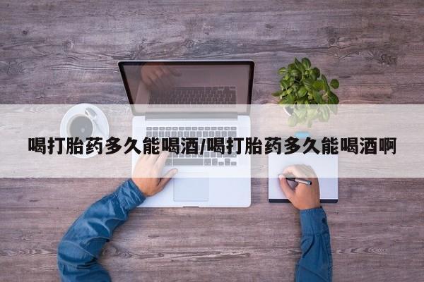 药流药在线付款喝打胎药多久能喝酒/喝打胎药多久能喝酒啊
