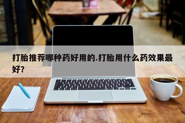 药流药在线付款打胎推荐哪种药好用的.打胎用什么药效果最好？