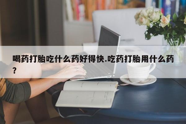 药流药在线付款喝药打胎吃什么药好得快.吃药打胎用什么药？