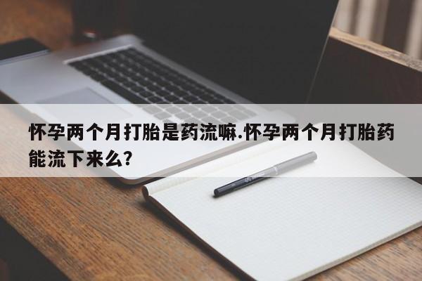药流药在线付款怀孕两个月打胎是药流嘛.怀孕两个月打胎药能流下来么？