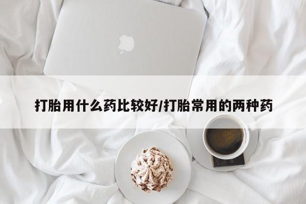 药流药在线付款打胎用什么药比较好/打胎常用的两种药
