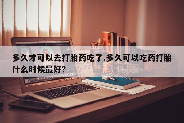药流药在线付款多久才可以去打胎药吃了.多久可以吃药打胎什么时候最好？