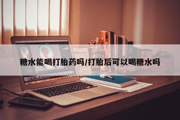 药流药在线付款糖水能喝打胎药吗/打胎后可以喝糖水吗