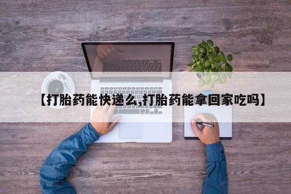 药流药在线付款【打胎药能快递么,打胎药能拿回家吃吗】