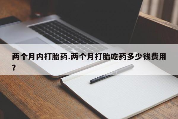 药流药在线付款两个月内打胎药.两个月打胎吃药多少钱费用？