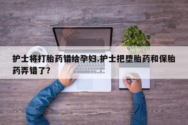 药流药在线付款护士将打胎药错给孕妇.护士把堕胎药和保胎药弄错了？