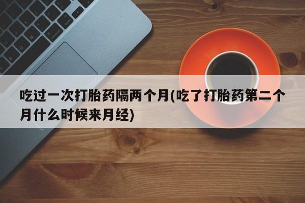 药流药在线付款吃过一次打胎药隔两个月(吃了打胎药第二个月什么时候来月经)