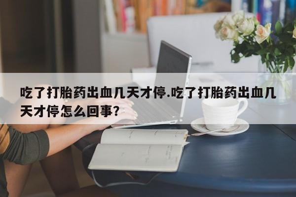 药流药在线付款吃了打胎药出血几天才停.吃了打胎药出血几天才停怎么回事？
