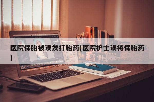 药流药在线付款医院保胎被误发打胎药(医院护士误将保胎药)