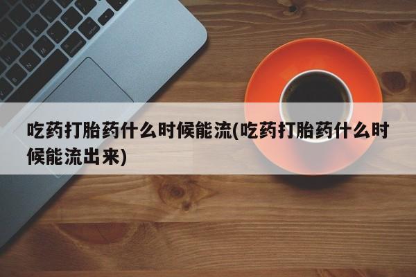 药流药在线付款吃药打胎药什么时候能流(吃药打胎药什么时候能流出来)