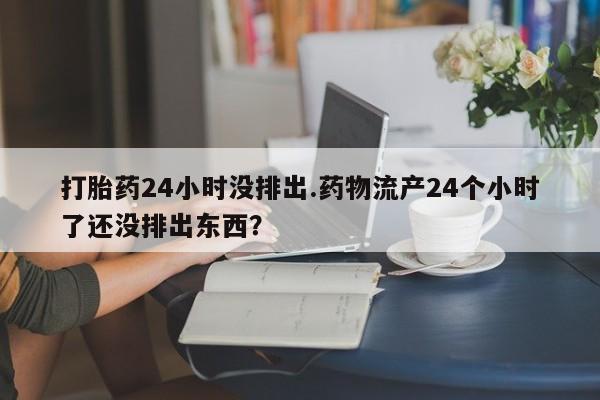 药流药在线付款打胎药24小时没排出.药物流产24个小时了还没排出东西？