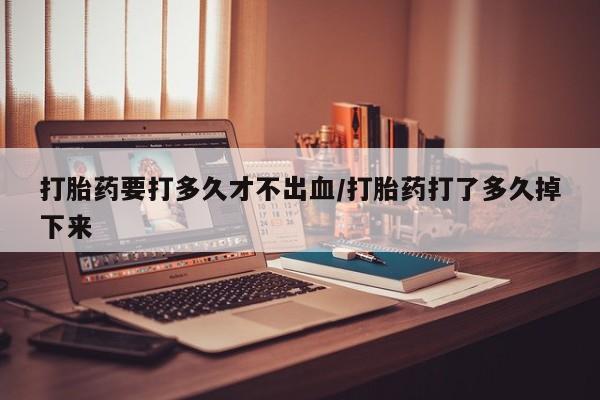 药流药在线付款打胎药要打多久才不出血/打胎药打了多久掉下来