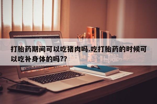 药流药在线付款打胎药期间可以吃猪肉吗.吃打胎药的时候可以吃补身体的吗?？