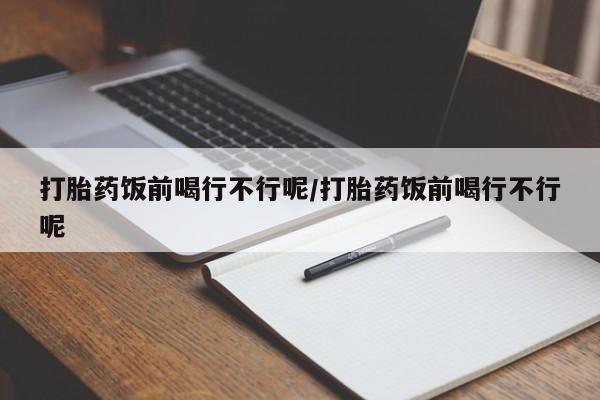 药流药在线付款打胎药饭前喝行不行呢/打胎药饭前喝行不行呢