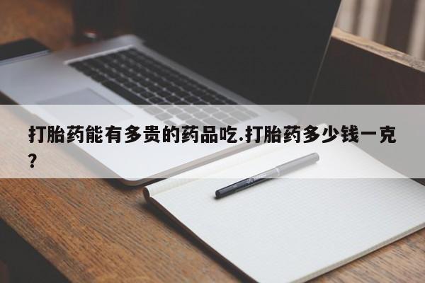 药流药在线付款打胎药能有多贵的药品吃.打胎药多少钱一克？