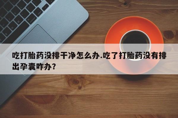 药流药在线付款吃打胎药没排干净怎么办.吃了打胎药没有排出孕囊咋办？