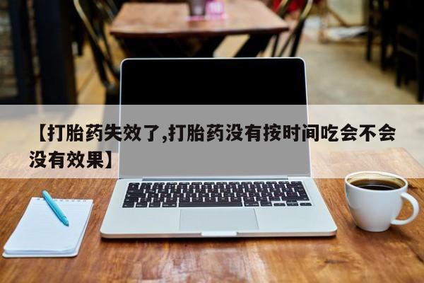药流药在线付款【打胎药失效了,打胎药没有按时间吃会不会没有效果】