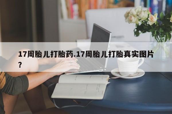 药流药在线付款17周胎儿打胎药.17周胎儿打胎真实图片？