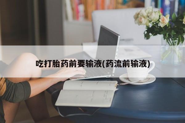 药流药在线付款吃打胎药前要输液(药流前输液)