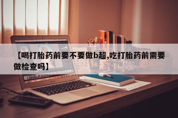 药流药在线付款【喝打胎药前要不要做b超,吃打胎药前需要做检查吗】