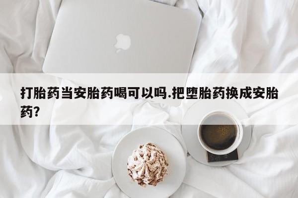 药流药在线付款打胎药当安胎药喝可以吗.把堕胎药换成安胎药？