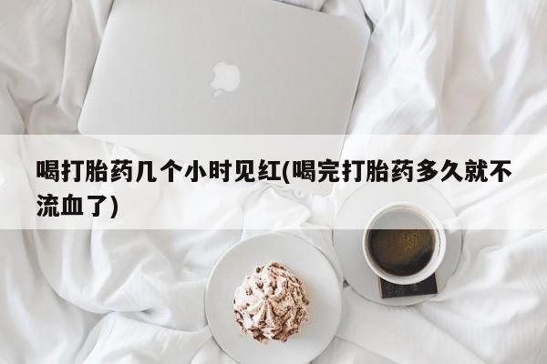 药流药在线付款喝打胎药几个小时见红(喝完打胎药多久就不流血了)