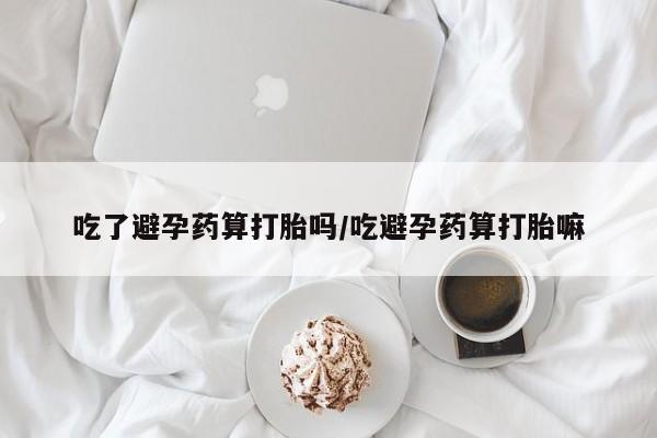 药流药在线付款吃了避孕药算打胎吗/吃避孕药算打胎嘛