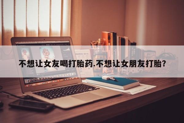 药流药在线付款不想让女友喝打胎药.不想让女朋友打胎？