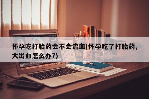 药流药在线付款怀孕吃打胎药会不会流血(怀孕吃了打胎药,大出血怎么办?)
