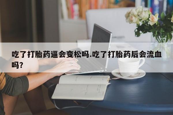 药流药在线付款吃了打胎药逼会变松吗.吃了打胎药后会流血吗？