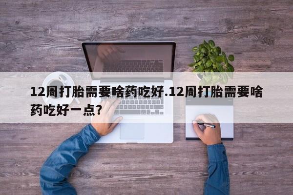 药流药在线付款12周打胎需要啥药吃好.12周打胎需要啥药吃好一点？