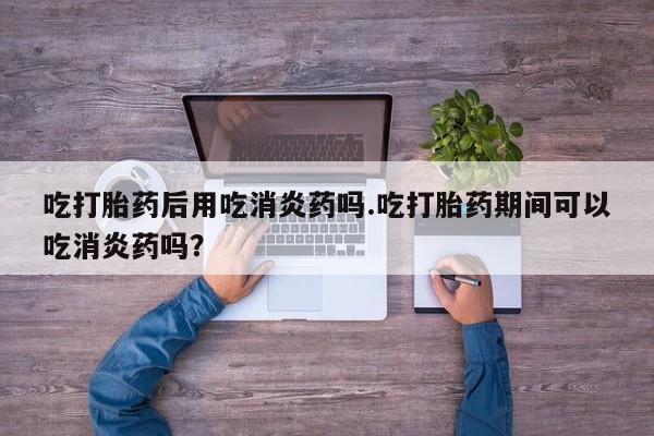 药流药在线付款吃打胎药后用吃消炎药吗.吃打胎药期间可以吃消炎药吗？