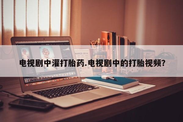 药流药在线付款电视剧中灌打胎药.电视剧中的打胎视频？