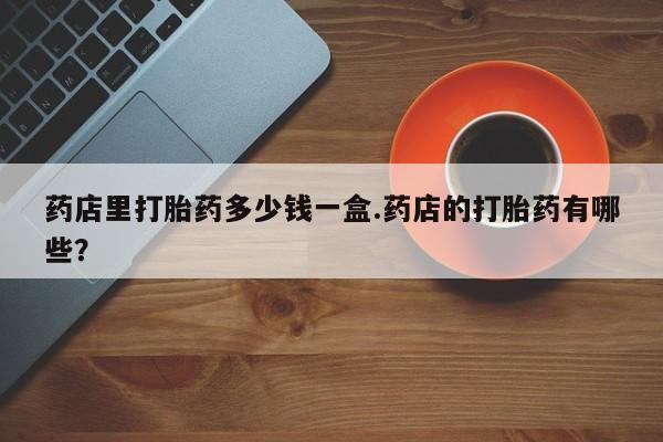 药流药在线付款药店里打胎药多少钱一盒.药店的打胎药有哪些？