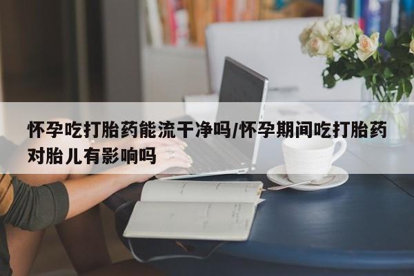 药流药在线付款怀孕吃打胎药能流干净吗/怀孕期间吃打胎药对胎儿有影响吗